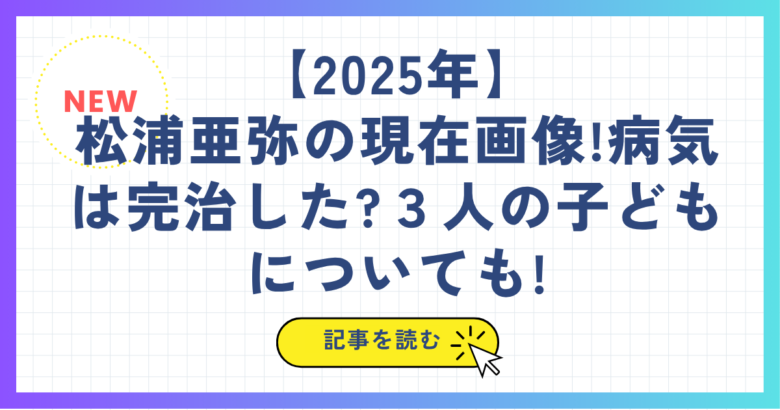 【2025年】 松浦亜弥の現在画像!病気は完治した?３人の子どもについても!