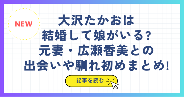 大沢たかおは結婚して娘がいる?元妻・広瀬香美との出会いや馴れ初めまとめ!
