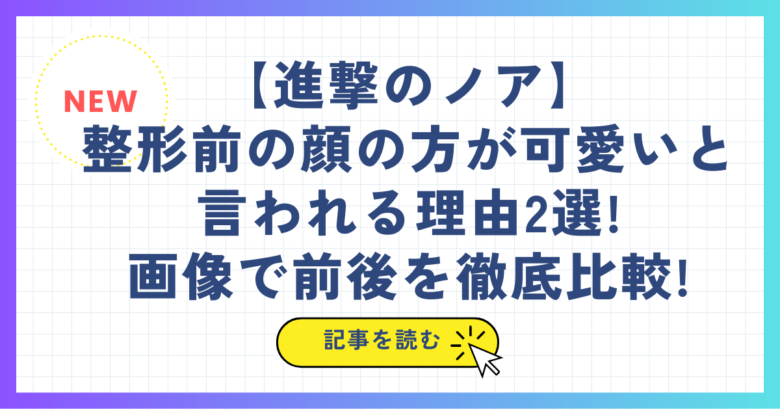 【進撃のノア】整形前の顔の方が可愛いと言われる理由2選!画像で前後を徹底比較!